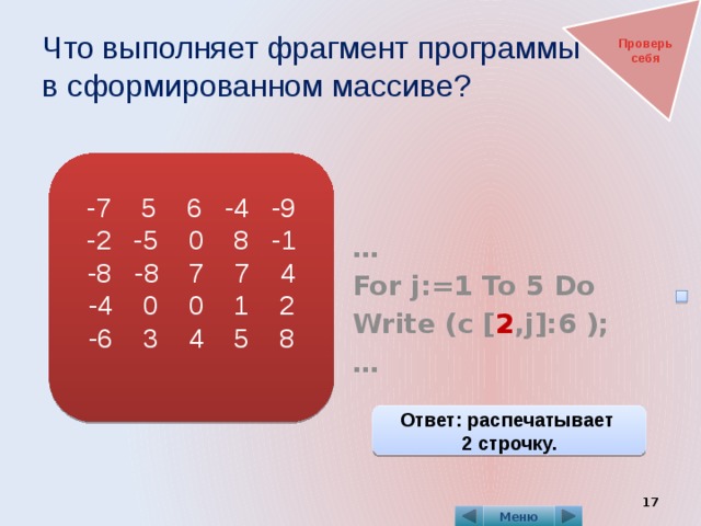 Что выполняет фрагмент программы  в сформированном массиве? Проверь себя   … For j:=1 To 5 Do Write (c [ 2 ,j]:6 ); … -7 5 6 -4 -9 -2 -5 0 8 -1 -8 -8 7 7 4 -4 0 0 1 2 -6 3 4 5 8 Ответ: распечатывает 2 строчку.  Меню 