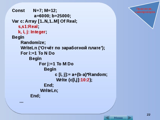 Const N=7; M=12;  a=6000; b=25000; Var c: Array [1..N,1..M] Of Real;  s,s1:Real ;  k, i, j: Integer ; Begin  Randomize;  WriteLn (‘Отчёт по заработной плате’);  For i:=1 To N Do  Begin  For j:=1 To M Do  Begin  c [i, j]:= a+(b-a)*Random;  Write (c[i,j] :10:2 );  End;  WriteLn;  End;   …   Практикум, самопроверка  Меню 