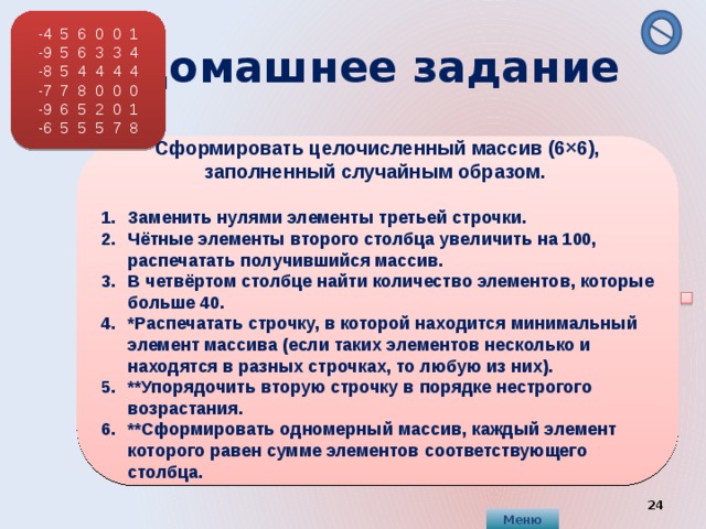 -4 5 6 0 0 1 -9 5 6 3 3 4 -8 5 4 4 4 4 -7 7 8 0 0 0 -9 6 5 2 0 1 -6 5 5 5 7 8  Домашнее задание    Сформировать целочисленный массив (6×6), заполненный случайным образом.  Заменить нулями элементы третьей строчки. Чётные элементы второго столбца увеличить на 100, распечатать получившийся массив. В четвёртом столбце найти количество элементов, которые больше 40. *Распечатать строчку, в которой находится минимальный элемент массива (если таких элементов несколько и находятся в разных строчках, то любую из них). **Упорядочить вторую строчку в порядке нестрогого возрастания. **Сформировать одномерный массив, каждый элемент которого равен сумме элементов соответствующего столбца.     Меню  