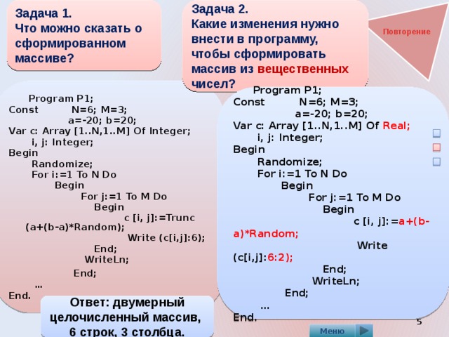 Задача 1.  Что можно сказать о сформированном массиве? Задача 2.  Какие изменения нужно внести в программу, чтобы сформировать массив из вещественных чисел?    Повторение  Program P1; Const N=6; M=3;  a=-20; b=20; Var c: Array [1..N,1..M] Of Integer;  i, j: Integer; Begin  Randomize;  For i:=1 To N Do  Begin  For j:=1 To M Do  Begin  c [i, j]:=Trunc (a+(b-a)*Random);  Write (c[i,j]:6);  End;  WriteLn;  End; … End.  Program P1; Const N=6; M=3;  a=-20; b=20; Var c: Array [1..N,1..M] Of Real;  i, j: Integer; Begin  Randomize;  For i:=1 To N Do  Begin  For j:=1 To M Do  Begin  c [i, j]:= a+(b-a)*Random;  Write (c[i,j]: 6:2);  End;  WriteLn;  End; … End. Ответ: двумерный целочисленный массив, 6 строк, 3 столбца.  Меню 
