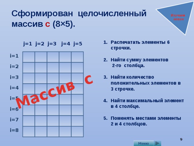 Массив с Сформирован целочисленный  массив с (8×5). Изучаем новое Распечатать элементы 6 строчки.  Найти сумму элементов  2-го столбца.  Найти количество положительных элементов в 3 строчке.  Найти максимальный элемент в 4 столбце.  Поменять местами элементы  2 и 4 столбцов.   j=5 j=3 j=2 j=4 j=1 i=1 i=2 i=3 i=4 i=5 i=6 i=7 i=8 9 Меню 