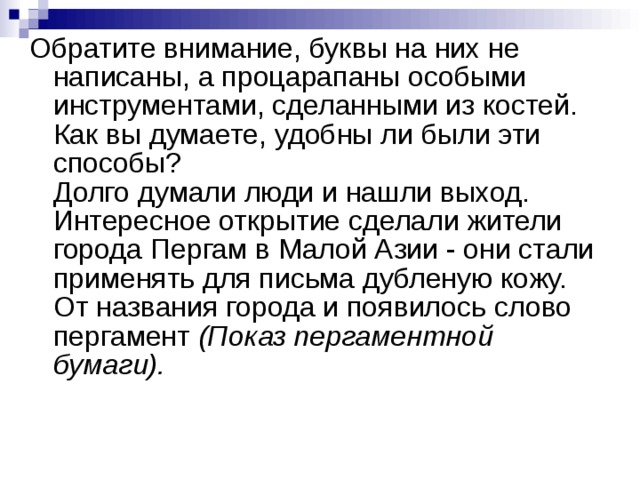 Обратите внимание, буквы на них не написаны, а процарапаны особыми инструментами, сделанными из костей.  Как вы думаете, удобны ли были эти способы?  Долго думали люди и нашли выход. Интересное открытие сделали жители города Пергам в Малой Азии - они стали применять для письма дубленую кожу.  От названия города и появилось слово пергамент (Показ пергаментной бумаги).  