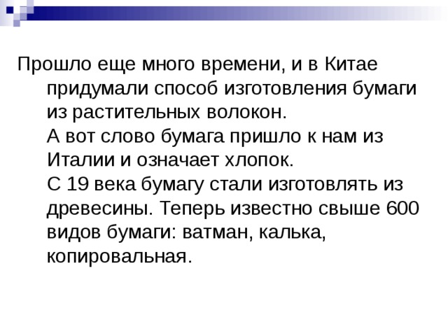 Прошло еще много времени, и в Китае придумали способ изготовления бумаги из растительных волокон.  А вот слово бумага пришло к нам из Италии и означает хлопок.  С 19 века бумагу стали изготовлять из древесины. Теперь известно свыше 600 видов бумаги: ватман, калька, копировальная. 