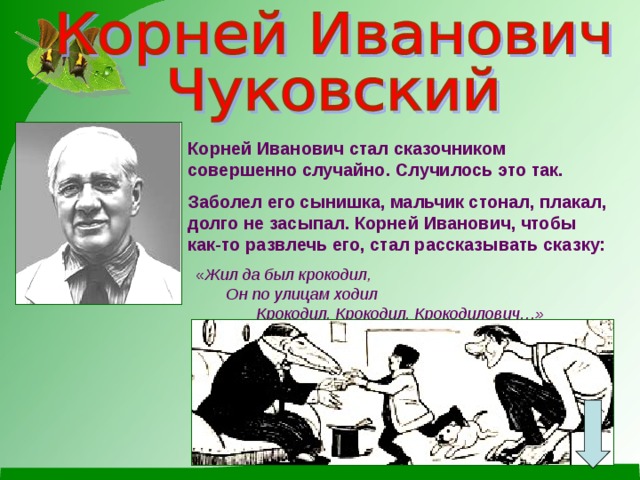 Корней Иванович стал сказочником совершенно случайно. Случилось это так. Заболел его сынишка, мальчик стонал, плакал, долго не засыпал. Корней Иванович, чтобы как-то развлечь его, стал рассказывать сказку: « Жил да был крокодил, Он по улицам ходил Крокодил, Крокодил, Крокодилович…»  