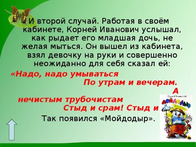 И второй случай. Работая в своём кабинете, Корней Иванович услышал, как рыдает его младшая дочь, не желая мыться. Он вышел из кабинета, взял девочку на руки и совершенно неожиданно для себя сказал  ей: «Надо, надо умываться По утрам и вечерам. А нечистым трубочистам Стыд и срам! Стыд и срам! Так появился «Мойдодыр». 