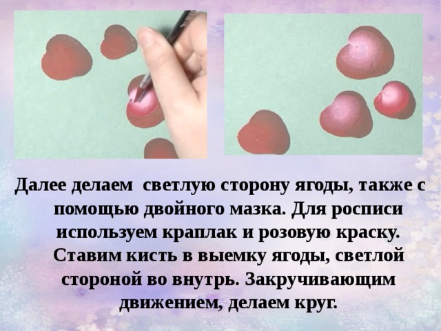 Далее делаем светлую сторону ягоды, также с помощью двойного мазка. Для росписи используем краплак и розовую краску. Ставим кисть в выемку ягоды, светлой стороной во внутрь. Закручивающим движением, делаем круг. 