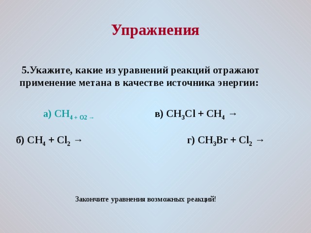  Упражнения   5.Укажите, какие из уравнений реакций отражают применение метана в качестве источника энергии:    а) CH 4 + O 2 → в) CH 3 C l + CH 4 →  б) CH 4 + Cl 2  → г) CH 3 Br + Cl 2 → Закончите уравнения возможных реакций! 
