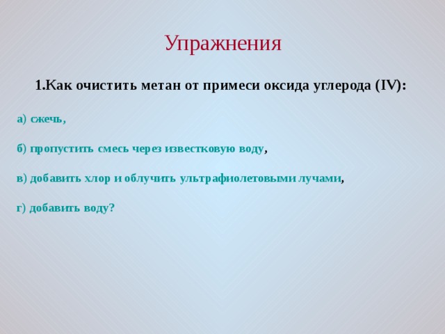 Упражнения 1.Как очистить метан от примеси оксида углерода ( IV ):  а) сжечь,  б) пропустить смесь через известковую воду ,  в) добавить хлор и облучить ультрафиолетовыми лучами ,  г) добавить воду? 