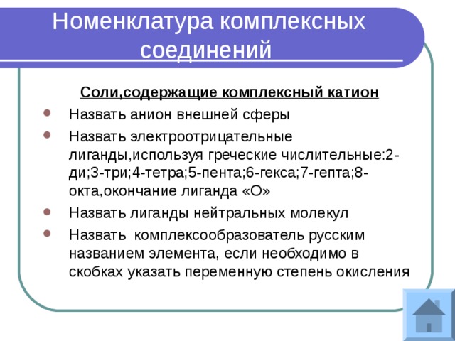 Номенклатура комплексных соединений Соли,содержащие комплексный катион Назвать анион внешней сферы Назвать электроотрицательные лиганды,используя греческие числительные:2-ди;3-три;4-тетра;5-пента;6-гекса;7-гепта;8-окта,окончание лиганда «О» Назвать лиганды нейтральных молекул Назвать комплексообразователь русским названием элемента, если необходимо в скобках указать переменную степень окисления 