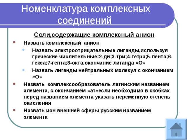 Номенклатура комплексных соединений Соли,содержащие комплексный анион Назвать комплексный анион Назвать электроотрицательные лиганды,используя греческие числительные:2-ди;3-три;4-тетра;5-пента;6-гекса;7-гепта;8-окта,окончание лиганда «О» Назвать лиганды нейтральных молекул с окончанием «О» Назвать электроотрицательные лиганды,используя греческие числительные:2-ди;3-три;4-тетра;5-пента;6-гекса;7-гепта;8-окта,окончание лиганда «О» Назвать лиганды нейтральных молекул с окончанием «О» Назвать комплексообразователь латинским названием элемента, с окончанием «ат»если необходимо в скобках перед названием элемента указать переменную степень окисления Назвать ион внешней сферы русским названием элемента 
