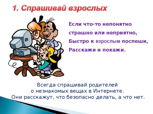  Если что-то непонятно  страшно или неприятно,  Быстро к  взрослым поспеши,  Расскажи и покажи.   Всегда спрашивай родителей о незнакомых вещах в Интернете. Они расскажут, что безопасно делать, а что нет. 