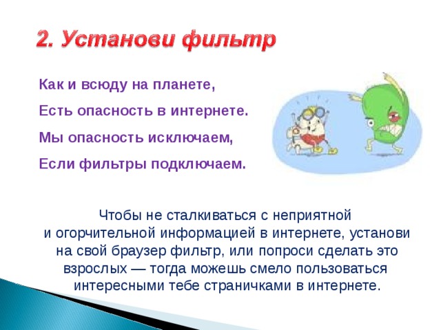Как и всюду на планете,  Есть опасность в интернете.  Мы опасность исключаем,  Если фильтры подключаем.   Чтобы не сталкиваться с неприятной и огорчительной информацией в интернете, установи на свой браузер фильтр, или попроси сделать это взрослых — тогда можешь смело пользоваться интересными тебе страничками в интернете. 