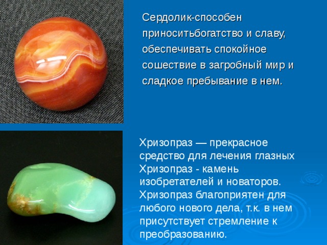 Сердолик-способен приноситьбогатство и славу, обеспечивать спокойное сошествие в загробный мир и сладкое пребывание в нем. Хризопраз — прекрасное средство для лечения глазных Хризопраз - камень изобретателей и новаторов. Хризопраз благоприятен для любого нового дела, т.к. в нем присутствует стремление к преобразованию.  