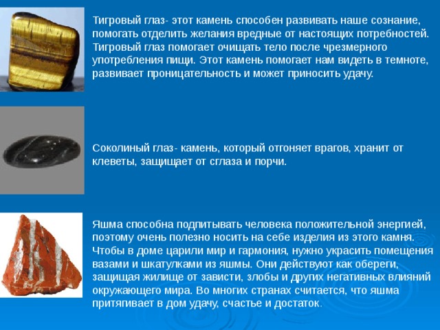 Тигровый глаз- этот камень способен развивать наше сознание, помогать отделить желания вредные от настоящих потребностей. Тигровый глаз помогает очищать тело после чрезмерного употребления пищи. Этот камень помогает нам видеть в темноте, развивает проницательность и может приносить удачу. Соколиный глаз- камень, который отгоняет врагов, хранит от клеветы, защищает от сглаза и порчи.  Яшма способна подпитывать человека положительной энергией, поэтому очень полезно носить на себе изделия из этого камня. Чтобы в доме царили мир и гармония, нужно украсить помещения вазами и шкатулками из яшмы. Они действуют как обереги, защищая жилище от зависти, злобы и других негативных влияний окружающего мира. Во многих странах считается, что яшма притягивает в дом удачу, счастье и достаток . 