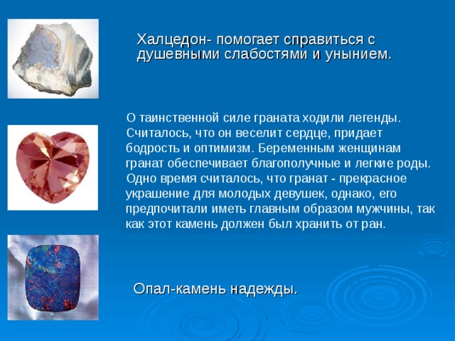 Опал-камень надежды. Халцедон- помогает справиться с душевными слабостями и унынием. О таинственной силе граната ходили легенды. Считалось, что он веселит сердце, придает бодрость и оптимизм. Беременным женщинам гранат обеспечивает благополучные и легкие роды. Одно время считалось, что гранат - прекрасное украшение для молодых девушек, однако, его предпочитали иметь главным образом мужчины, так как этот камень должен был хранить от ран . 