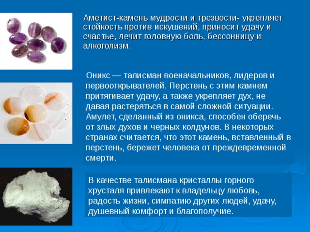 Аметист-камень мудрости и трезвости- укрепляет стойкость против искушений, приносит удачу и счастье, лечит головную боль, бессонницу и алкоголизм. Оникс — талисман военачальников, лидеров и первооткрывателей. Перстень с этим камнем притягивает удачу, а также укрепляет дух, не давая растеряться в самой сложной ситуации. Амулет, сделанный из оникса, способен оберечь от злых духов и черных колдунов. В некоторых странах считается, что этот камень, вставленный в перстень, бережет человека от преждевременной смерти. В качестве талисмана кристаллы горного хрусталя привлекают к владельцу любовь, радость жизни, симпатию других людей, удачу, душевный комфорт и благополучие. 