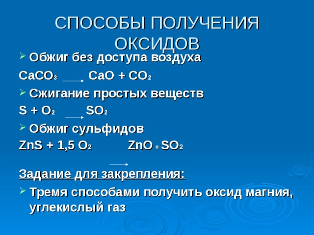 СПОСОБЫ ПОЛУЧЕНИЯ ОКСИДОВ Обжиг без доступа воздуха СаСО 3 СаО + СО 2  Сжигание простых веществ S + O 2 SO 2 Обжиг сульфидов ZnS + 1,5 O 2 ZnO + SO 2  Задание для закрепления: Тремя способами получить оксид магния, углекислый газ 