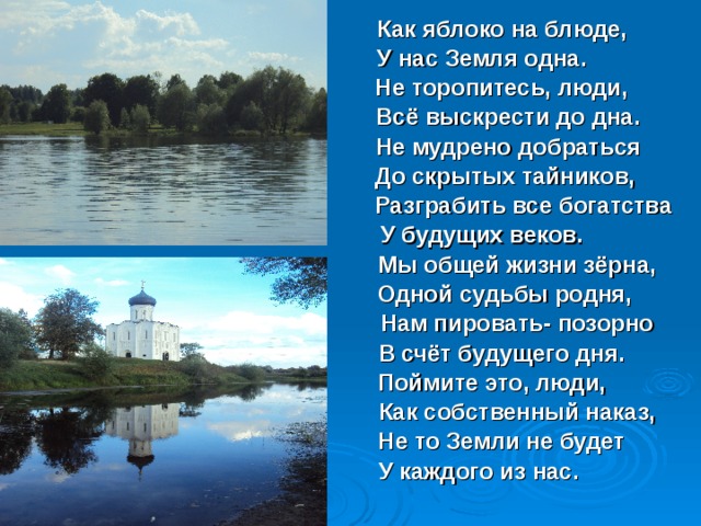  Как яблоко на блюде,      У нас Земля одна.       Не торопитесь, люди,       Всё выскрести до дна.        Не мудрено добраться       До скрытых тайников,        Разграбить все богатства      У будущих веков.       Мы общей жизни зёрна,       Одной судьбы родня,       Нам пировать- позорно       В счёт будущего дня.       Поймите это, люди,       Как собственный наказ,       Не то Земли не будет      У каждого из нас.  
