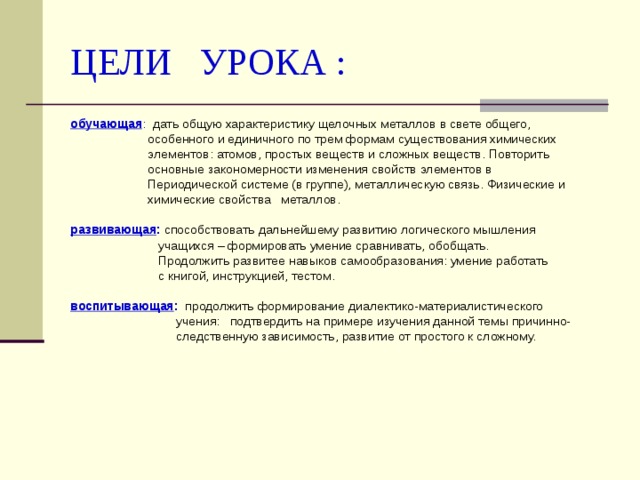 ЦЕЛИ УРОКА : обучающая : дать общую характеристику щелочных металлов в свете общего,  особенного и единичного по трем формам существования химических  элементов: атомов, простых веществ и сложных веществ. Повторить  основные закономерности изменения свойств элементов в  Периодической системе (в группе), металлическую связь. Физические и  химические свойства металлов.  развивающая : способствовать дальнейшему развитию логического мышления  учащихся – формировать умение сравнивать, обобщать.  Продолжить развитее навыков самообразования: умение работать  с книгой, инструкцией, тестом.  воспитывающая : продолжить формирование диалектико-материалистического  учения: подтвердить на примере изучения данной темы причинно-  следственную зависимость, развитие от простого к сложному. 