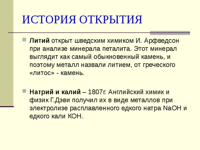 ИСТОРИЯ ОТКРЫТИЯ Литий открыт шведским химиком И. Арфведсон при анализе минерала петалита. Этот минерал выглядит как самый обыкновенный камень, и поэтому металл назвали литием, от греческого «литос» - камень. Натрий и калий – 1807г. Английский химик и физик Г.Дэви получил их в виде металлов при электролизе расплавленного едкого натра NaOH и едкого кали КОН.  