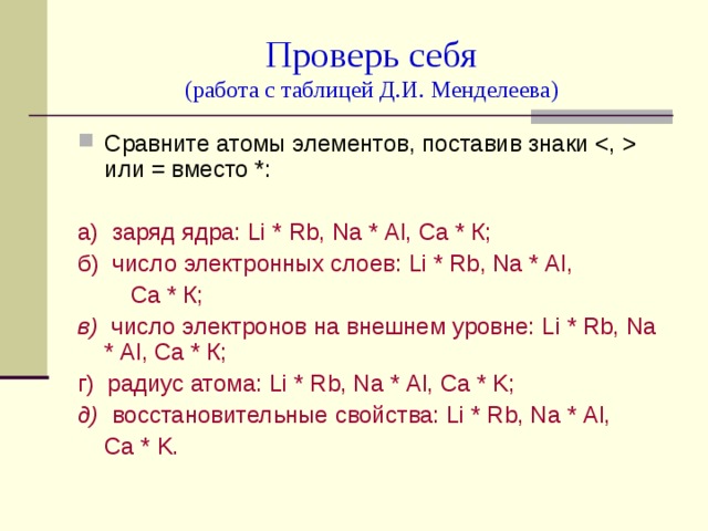 Проверь себя  (работа с таблицей Д.И. Менделеева) Сравните атомы элементов, поставив знаки  или = вместо *: а) заряд ядра: Li * Rb , Na * Al , Ca * К; б) число электронных слоев: Li * Rb , Na * Al ,  Ca * К; в) число электронов на внешнем уровне: Li * Rb , Na * Al , Ca * К; г) радиус атома: Li * Rb , Na * Al , Ca * K ; д) восстановительные свойства: Li * Rb , Na * Al ,  Ca * K . 