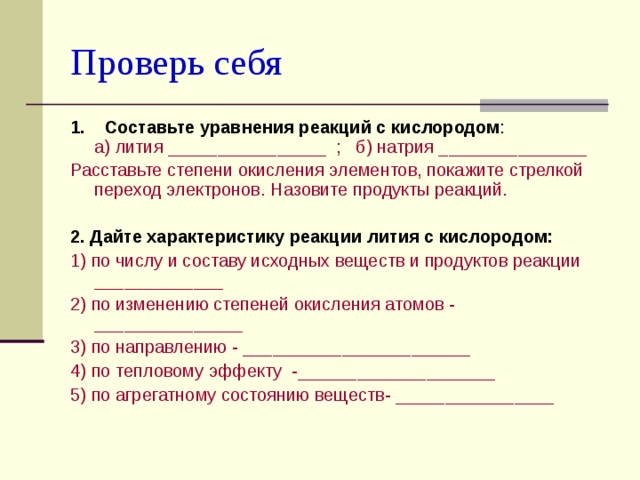 Проверь себя 1. Составьте уравнения реакций с кислородом :  а) лития ________________ ; б) натрия _______________ Расставьте степени окисления элементов, покажите стрелкой переход электронов. Назовите продукты реакций. 2.  Дайте характеристику реакции лития с кислородом: 1) по числу и составу исходных веществ и продуктов реакции _____________ 2) по изменению степеней окисле­ния атомов - _______________ 3) по направлению - _______________________ 4) по тепловому эффекту -____________________ 5) по агрегатному состоянию веществ- ________________ 