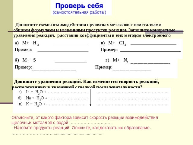   Проверь себя  (самостоятельная работа )      Дополните схемы взаимодействия щелочных металлов с неметаллами общими  формулами и названиями продуктов реакции. Запишите конкретные уравнения реакций,  расставив коэффициенты в них методом электронного баланса. а) М+ Н 2 _____________ в) М+ С1 2   ___________________ Пример: ___________________ Пример: _________________________ б) М+ S   ____________ г) М+ N 2  ____________________________ Пример: _______________________________ Пример: ___________________________  Допишите уравнения реакций. Как изменяется скорость реакций, расположенных в указанной стрелкой последовательно­сти?   а)  Li + H 2 O → ……………………….  ……………………………………………  б)  Na + H 2 O →……………………….  ……………………………………………  в)  К + Н 2 О→………………………..  ……………………………………………  Объясните, от какого фактора зависит скорость реакции взаимо­действия  щелочных металлов с водой ………………………..  Назовите продукты реакций. Опишите, как доказать их образование . ……………………… ............................................ 