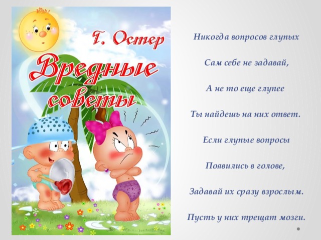 Никогда вопросов глупых  Сам себе не задавай,  А не то еще глупее  Ты найдешь на них ответ.  Если глупые вопросы  Появились в голове,  Задавай их сразу взрослым.  Пусть у них трещат мозги. 