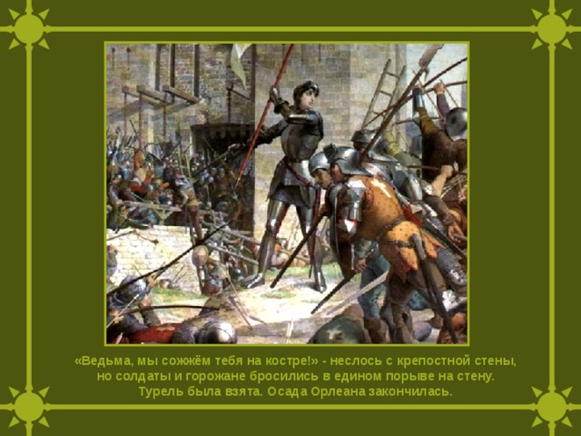 «Ведьма, мы сожжём тебя на костре!» - неслось с крепостной стены, но солдаты и горожане бросились в едином порыве на стену. Турель была взята. Осада Орлеана закончилась. 