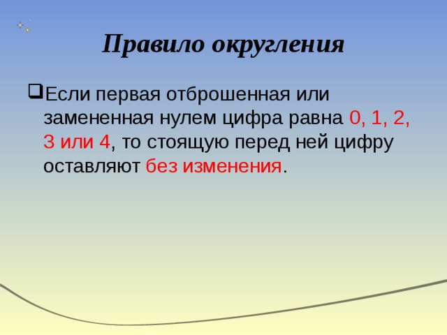 Правило округления Если первая отброшенная или замененная нулем цифра равна 0, 1, 2, 3 или 4 , то стоящую перед ней цифру оставляют без изменения . 