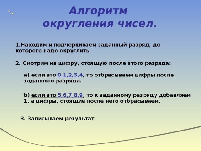 Алгоритм  округления чисел. 1.Находим и подчеркиваем заданный разряд, до которого надо округлить. 2. Смотрим на цифру, стоящую после этого разряда: а) если это 0,1,2,3,4 , то отбрасываем цифры после заданного разряда. б) если это 5,6,7,8,9 , то к заданному разряду добавляем 1, а цифры, стоящие после него отбрасываем. 3. Записываем результат. 