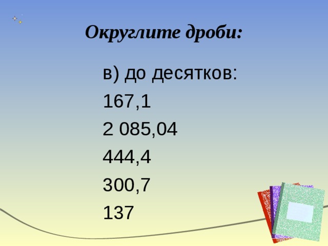 Округлите дроби: в) до десятков: 167,1 2 085,04 444,4 300,7 137 