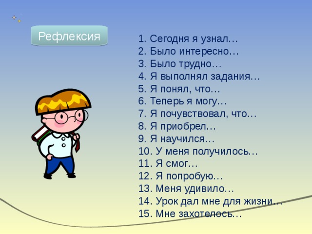 Рефлексия  Сегодня я узнал…  Было интересно…  Было трудно…  Я выполнял задания…  Я понял, что…  Теперь я могу…  Я почувствовал, что…  Я приобрел…  Я научился…  У меня получилось…  Я смог…  Я попробую…  Меня удивило…  Урок дал мне для жизни…  Мне захотелось… 