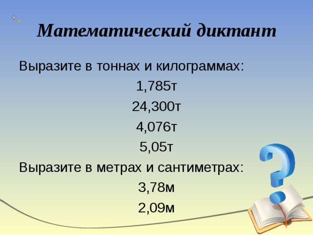 Математический диктант Выразите в тоннах и килограммах: 1,785т 24,300т 4,076т 5,05т Выразите в метрах и сантиметрах: 3,78м 2,09м 