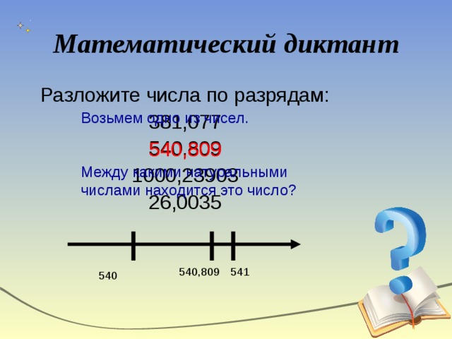 Математический диктант Разложите числа по разрядам: 381,077 540,809 1000,23903 26,0035 Возьмем одно из чисел. Между какими натуральными числами находится это число? 540,809 541 540,809 540 