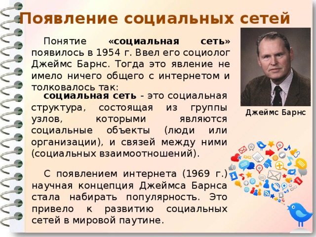 Появление социальных сетей Понятие « социальная сеть » появилось в 1954 г. Ввел его социолог Джеймс Барнс. Тогда это явление не имело ничего общего с интернетом и толковалось так: социальная сеть - это социальная структура, состоящая из группы узлов, которыми являются социальные объекты (люди или организации), и связей между ними (социальных взаимоотношений). Джеймс Барнс С появлением интернета (1969 г.) научная концепция Джеймса Барнса стала набирать популярность. Это привело к развитию социальных сетей в мировой паутине.