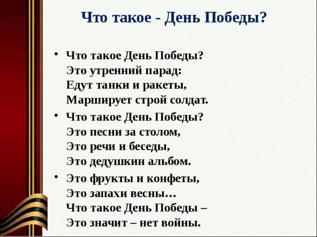 Что такое - День Победы?   Что такое День Победы?  Это утренний парад:  Едут танки и ракеты,  Марширует строй солдат. Что такое День Победы?  Это песни за столом,  Это речи и беседы,  Это дедушкин альбом. Это фрукты и конфеты,  Это запахи весны…  Что такое День Победы –  Это значит – нет войны. 