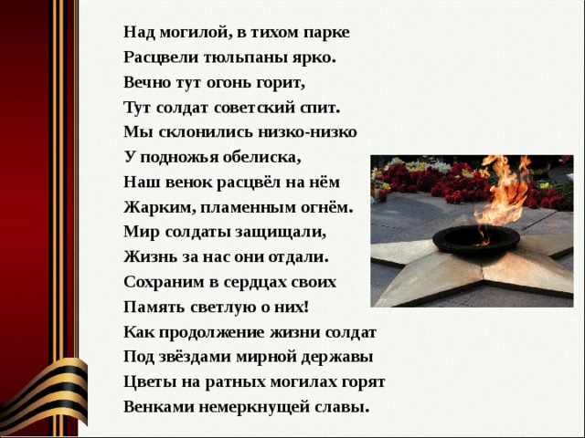 Над могилой, в тихом парке Расцвели тюльпаны ярко. Вечно тут огонь горит, Тут солдат советский спит. Мы склонились низко-низко У подножья обелиска, Наш венок расцвёл на нём Жарким, пламенным огнём. Мир солдаты защищали, Жизнь за нас они отдали. Сохраним в сердцах своих Память светлую о них! Как продолжение жизни солдат Под звёздами мирной державы Цветы на ратных могилах горят Венками немеркнущей славы. 