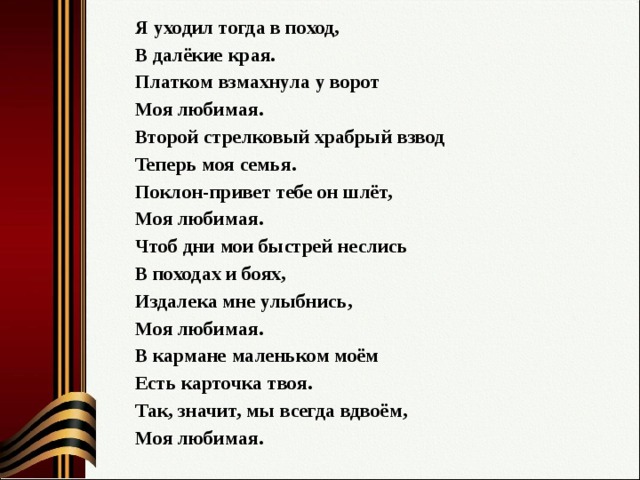 Я уходил тогда в поход, В далёкие края. Платком взмахнула у ворот Моя любимая. Второй стрелковый храбрый взвод Теперь моя семья. Поклон-привет тебе он шлёт, Моя любимая. Чтоб дни мои быстрей неслись В походах и боях, Издалека мне улыбнись, Моя любимая. В кармане маленьком моём Есть карточка твоя. Так, значит, мы всегда вдвоём, Моя любимая. 