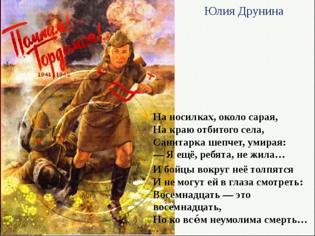 Юлия Друнина   На носилках, около сарая,  На краю отбитого села,  Санитарка шепчет, умирая:  — Я ещё, ребята, не жила… И бойцы вокруг неё толпятся  И не могут ей в глаза смотреть:  Восемнадцать — это восемнадцать,  Но ко все́м неумолима смерть… 