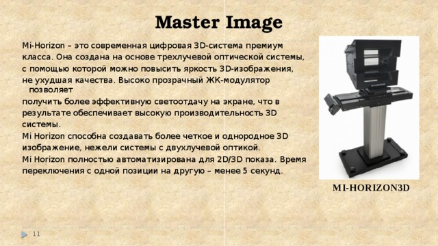 Master Image Mi-Horizon – это современная цифровая 3D-система премиум класса. Она создана на основе трехлучевой оптической системы, с помощью которой можно повысить яркость 3D-изображения, не ухудшая качества. Высоко прозрачный ЖК-модулятор позволяет получить более эффективную светоотдачу на экране, что в результате обеспечивает высокую производительность 3D системы. Mi Horizon способна создавать более четкое и однородное 3D изображение, нежели системы с двухлучевой оптикой. Mi Horizon полностью автоматизирована для 2D/3D показа. Время переключения с одной позиции на другую – менее 5 секунд. MI-HORIZON3D   