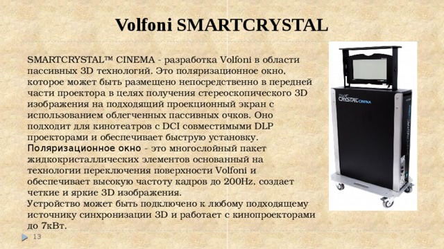 Volfoni SMARTCRYSTAL SMARTCRYSTAL™ CINEMA - разработка Volfoni в области пассивных 3D технологий. Это поляризационное окно, которое может быть размещено непосредственно в передней части проектора в целях получения стереоскопического 3D изображения на подходящий проекционный экран с использованием облегченных пассивных очков. Оно подходит для кинотеатров с DCI совместимыми DLP проекторами и обеспечивает быструю установку. Поляризационное окно - это многослойный пакет жидкокристаллических элементов основанный на технологии переключения поверхности Volfoni и обеспечивает высокую частоту кадров до 200Hz, создает четкие и яркие 3D изображения. Устройство может быть подключено к любому подходящему источнику синхронизации 3D и работает с кинопроекторами до 7кВт.  