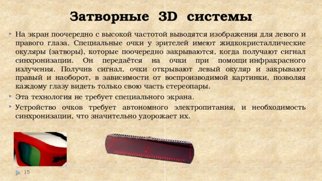 Затворные 3D системы На экран поочередно с высокой частотой выводятся изображения для левого и правого глаза. Специальные очки у зрителей имеют жидкокристаллические окуляры (затворы), которые поочередно закрываются, когда получают сигнал синхронизации. Он передаётся на очки при помощи инфракрасного излучения. Получив сигнал, очки открывают левый окуляр и закрывают правый и наоборот, в зависимости от воспроизводимой картинки, позволяя каждому глазу видеть только свою часть стереопары. Эта технология не требует специального экрана. Устройство очков требует автономного электропитания, и необходимость синхронизации, что значительно удорожает их.  