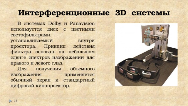 Интерференционные 3D системы В системах Dolby и Panavision используется диск с цветными светофильтрами, устанавливаемый внутри проектора. Принцип действия фильтра основан на небольшом сдвиге спектров изображений для правого и левого глаз. Для получения объемного изображения применяется обычный экран и стандартный цифровой кинопроектор.  