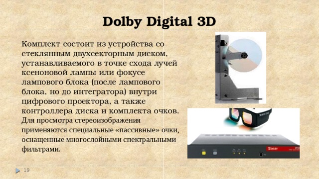 Dolby Digital 3D Комплект состоит из устройства со стеклянным двухсекторным диском, устанавливаемого в точке схода лучей ксеноновой лампы или фокусе лампового блока (после лампового блока, но до интегратора) внутри цифрового проектора, а также контроллера диска и комплекта очков. Для просмотра стереоизображения применяются специальные «пассивные» очки, оснащенные многослойными спектральными фильтрами.  