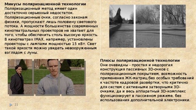 Минусы поляризационной технологии Поляризационный метод имеет один достаточно серьезный недостаток. Поляризационные очки, согласно законам физики, пропускают лишь половину светового потока. А мощности большинства современных кинотеатральных проекторов не хватает для того, чтобы обеспечить столь высокую яркость. В кинотеатрах IMAX, например, установлены проекторы с лампами мощностью 15 кВт. Свет такой яркости можно увидеть невооруженным взглядом с луны.   Плюсы поляризационной технологии Они очевидны - простая и недорогая конструкция пассивных 3D-очков с поляризационным покрытием, возможность применения ЖК-матриц без особых требований к частоте кадровой развёртки, что критично для систем с активными затворными 3D-очками, да и весь аппаратный 3D-комплекс функционирует в пассивном режиме, без использования дополнительной электроники.  