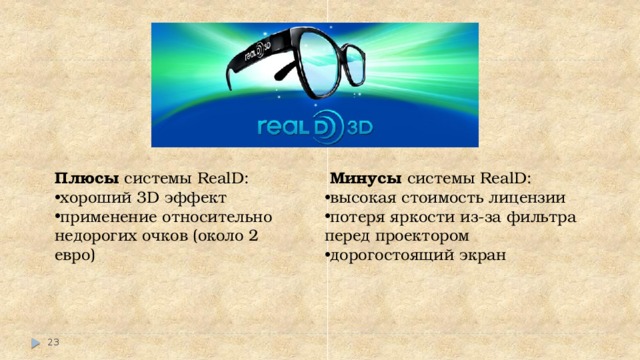 Плюсы системы RealD:    Минусы системы RealD:   хороший 3D эффект применение относительно недорогих очков (около 2 евро) высокая стоимость лицензии потеря яркости из-за фильтра перед проектором дорогостоящий экран    