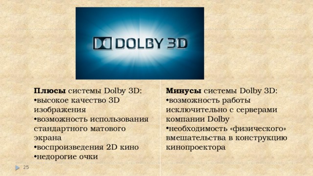 Плюсы системы Dolby 3D: Минусы системы Dolby 3D: высокое качество 3D изображения возможность использования стандартного матового экрана воспроизведения 2D кино недорогие очки возможность работы исключительно с серверами компании Dolby необходимость «физического» вмешательства в конструкцию кинопроектора    