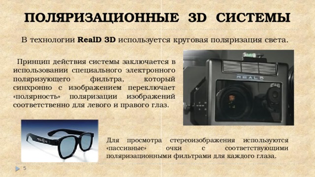 ПОЛЯРИЗАЦИОННЫЕ 3D СИСТЕМЫ В технологии RealD 3D используется круговая поляризация света.  Принцип действия системы заключается в использовании специального электронного поляризующего фильтра, который синхронно с изображением переключает «полярность» поляризации изображений соответственно для левого и правого глаз. Для просмотра стереоизображения используются «пассивные» очки с соответствующими поляризационными фильтрами для каждого глаза.  