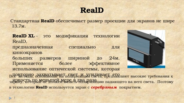 RealD Стандартная  RealD  обеспечивает размер проекции для экранов не шире 13,7м. RealD XL  - это модификация технологии RealD, предназначенная специально для киноэкранов больших размеров шириной до 24м. Применяется более эффективное использование оптической системы, которая повторно захватывает свет и усиливает его яркость по меньшей мере в два раза Все  методы, основанные на поляризации света, предъявляют высокие требования к экрану, который не должен менять поляризацию падающего на него света. Поэтому в технологии  RealD  используется экран с серебряным покрытием.  